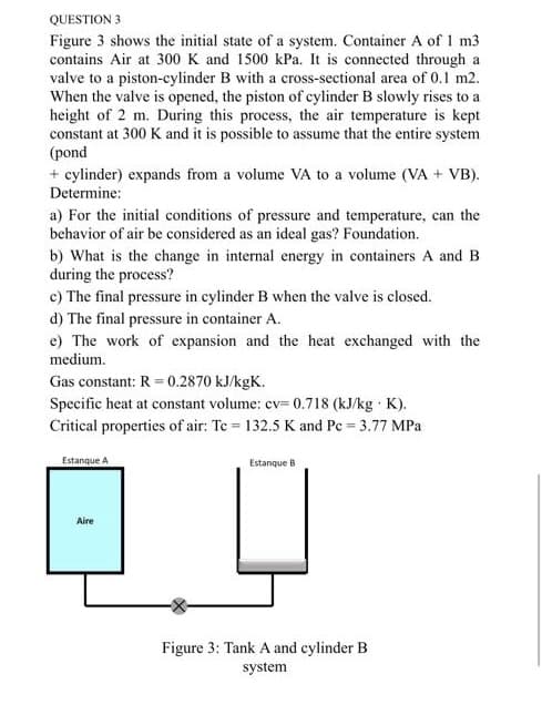 QUESTION 3
Figure 3 shows the initial state of a system. Container A of 1 m3
contains Air at 300 K and 1500 kPa. It is connected through a
valve to a piston-cylinder B with a cross-sectional area of 0.1 m2.
When the valve is opened, the piston of cylinder B slowly rises to a
height of 2 m. During this process, the air temperature is kept
constant at 300 K and it is possible to assume that the entire system
(pond
+ cylinder) expands from a volume VA to a volume (VA + VB).
Determine:
a) For the initial conditions of pressure and temperature, can the
behavior of air be considered as an ideal gas? Foundation.
b) What is the change in internal energy in containers A and B
during the process?
c) The final pressure in cylinder B when the valve is closed.
d) The final pressure in container A.
e) The work of expansion and the heat exchanged with the
medium.
Gas constant: R = 0.2870 kJ/kgK.
Specific heat at constant volume: cv= 0.718 (kJ/kg K).
Critical properties of air: Te = 132.5 K and Pc 3.77 MPa
Estanque A
Estanque B
Aire
Figure 3: Tank A and cylinder B
system
