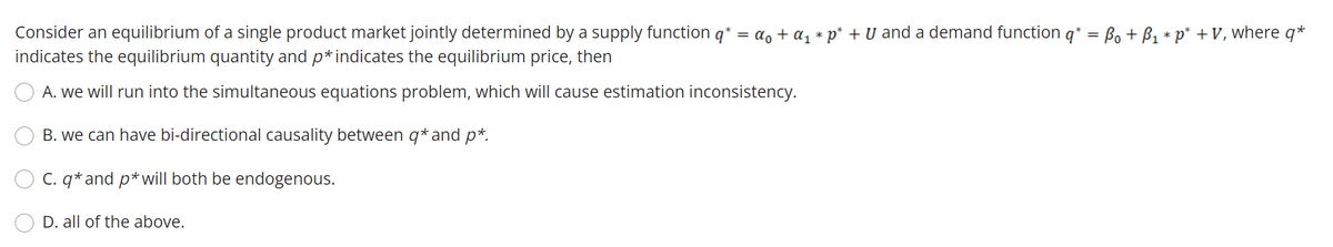 Consider an equilibrium of a single product market jointly determined by a supply function q* = a, + a, * p* + U and a demand function q* = Bo + B1 * p* + V, where q*
indicates the equilibrium quantity and p*indicates the equilibrium price, then
A. we will run into the simultaneous equations problem, which will cause estimation inconsistency.
B. we can have bi-directional causality between q* and p*.
C. q* and p*will both be endogenous.
D. all of the above.
