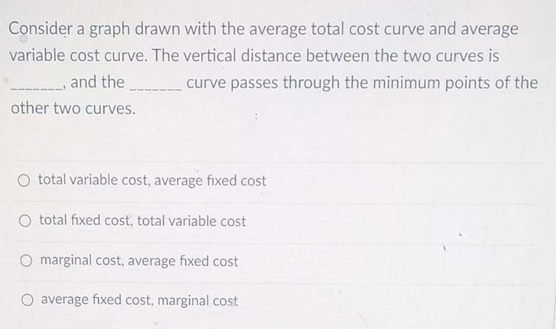 Consider a graph drawn with the average total cost curve and average
variable cost curve. The vertical distance between the two curves is
and the
curve passes through the minimum points of the
other two curves.
O total variable cost, average fixed cost
O total fixed cost, total variable cost
marginal cost, average fixed cost
O average fixed cost, marginal cost
