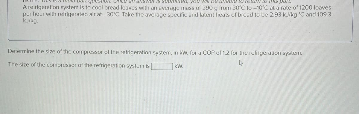 ce an answer is submit you will be unable to return to this part.
A refrigeration system is to cool bread loaves with an average mass of 390 g from 30°C to -10°C at a rate of 1200 loaves
per hour with refrigerated air at -30°C. Take the average specific and latent heats of bread to be 2.93 kJ/kg-°C and 109.3
kJ/kg.
Determine the size of the compressor of the refrigeration system, in kW, for a COP of 1.2 for the refrigeration system.
4
The size of the compressor of the refrigeration system is
kW.