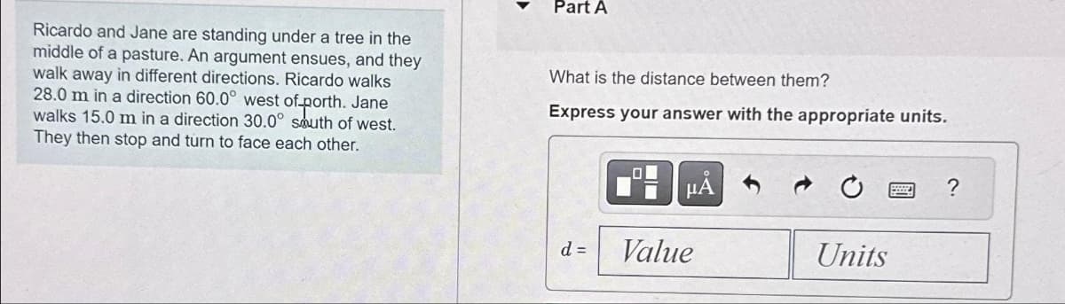 Ricardo and Jane are standing under a tree in the
middle of a pasture. An argument ensues, and they
walk away in different directions. Ricardo walks
28.0 m in a direction 60.0° west of-porth. Jane
walks 15.0 m in a direction 30.0° south of west.
They then stop and turn to face each other.
Part A
What is the distance between them?
Express your answer with the appropriate units.
d =
O
μᾶ
Value
Units
?