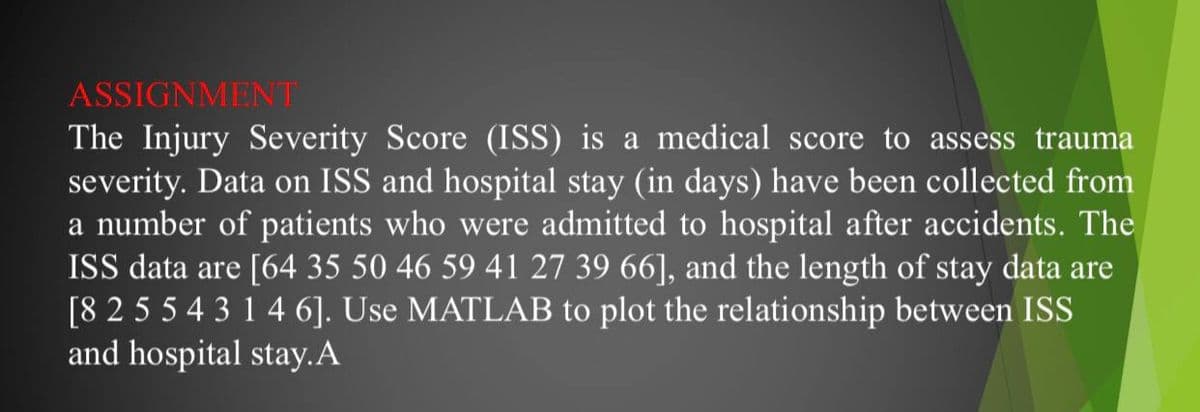 ASSIGNMENT
The Injury Severity Score (ISS) is a medical score to assess trauma
severity. Data on ISS and hospital stay (in days) have been collected from
a number of patients who were admitted to hospital after accidents. The
ISS data are [64 35 50 46 59 41 27 39 66], and the length of stay data are
[8 2 55 4 3 1 4 6]. Use MATLAB to plot the relationship between ISS
and hospital stay.A
