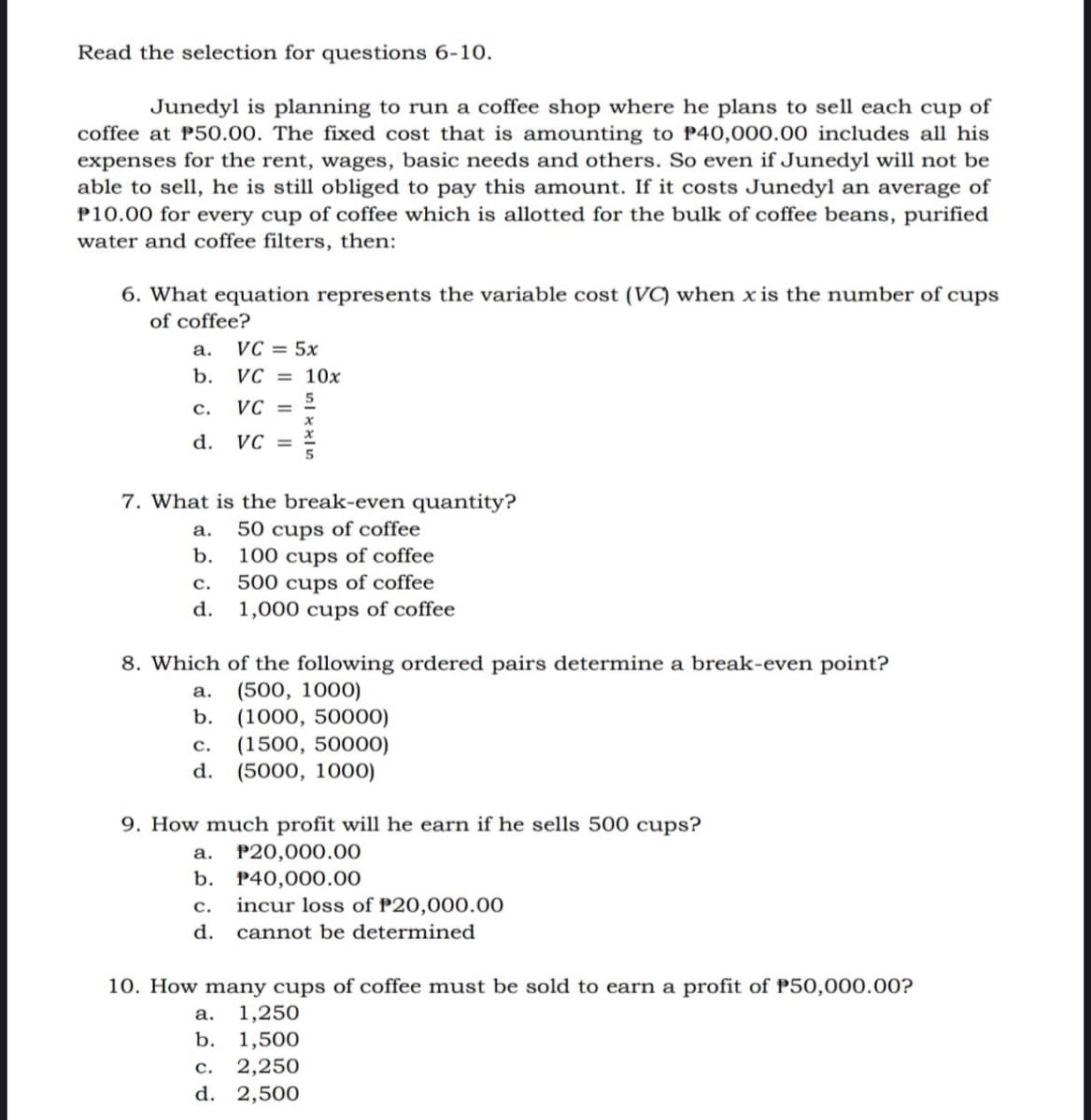 Read the selection for questions 6-10.
Junedyl is planning to run a coffee shop where he plans to sell each cup of
coffee at P50.00. The fixed cost that is amounting to P40,000.00 includes all his
expenses for the rent, wages, basic needs and others. So even if Junedyl will not be
able to sell, he is still obliged to pay this amount. If it costs Junedyl an average of
P10.00 for every cup of coffee which is allotted for the bulk of coffee beans, purified
water and coffee filters, then:
6. What equation represents the variable cost (VC) when x is the number of cups
of coffee?
а.
VC = 5x
b.
VC = 10x
5.
VC =
с.
d.
VC =
7. What is the break-even quantity?
50 cups of coffee
100 cups of coffee
500 cups of coffee
1,000 cups of coffee
а.
b.
с.
d.
8. Which of the following ordered pairs determine a break-even point?
(500, 1000)
(1000, 50000)
(1500, 50000)
(5000, 1000)
a.
b.
с.
d.
9. How much profit will he earn if he sells 500 cups?
а.
P20,000.00
b. P40,000.00
incur loss of P20,000.00
с.
d.
cannot be determined
10. How many cups of coffee must be sold to earn a profit of P50,000.00?
1,250
b. 1,500
а.
2,250
d. 2,500
с.
