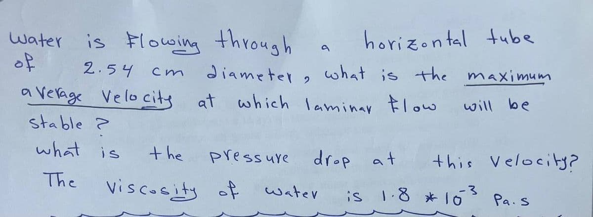 Water
of
is Flowing through
2.54
cm
average Velocity
stable ?
what is
The
the
Viscosity of
diameter, what is the
at which laminar Flow
pressure
a
horizontal tube
water
drop at
maximum
will be
this Velocity?
is 1.8 * 10
3
Pa.s