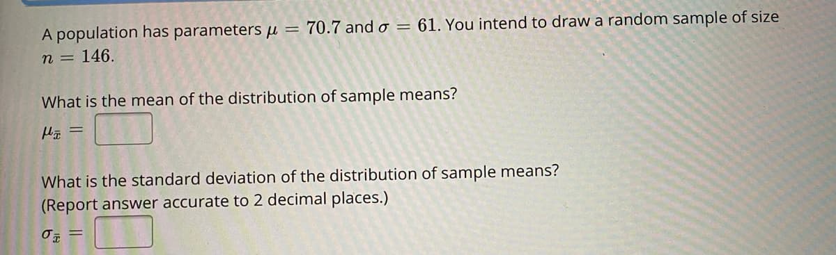 A population has parameters µ =
70.7 and o
= 61. You intend to draw a random sample of size
n =
146.
What is the mean of the distribution of sample means?
What is the standard deviation of the distribution of sample means?
(Report answer accurate to 2 decimal places.)
