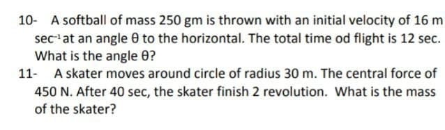 10- A softball of mass 250 gm is thrown with an initial velocity of 16 m
sec'at an angle 0 to the horizontal. The total time od flight is 12 sec.
What is the angle 0?
11- A skater moves around circle of radius 30 m. The central force of
450 N. After 40 sec, the skater finish 2 revolution. What is the mass
of the skater?
