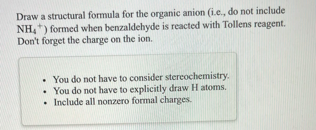 Draw a structural formula for the organic anion (i.e., do not include
NH,) formed when benzaldehyde is reacted with Tollens reagent.
Don't forget the charge on the ion.
- You do not have to consider stereochemistry.
You do not have to explicitly draw H atoms.
Include all nonzero formal charges.
