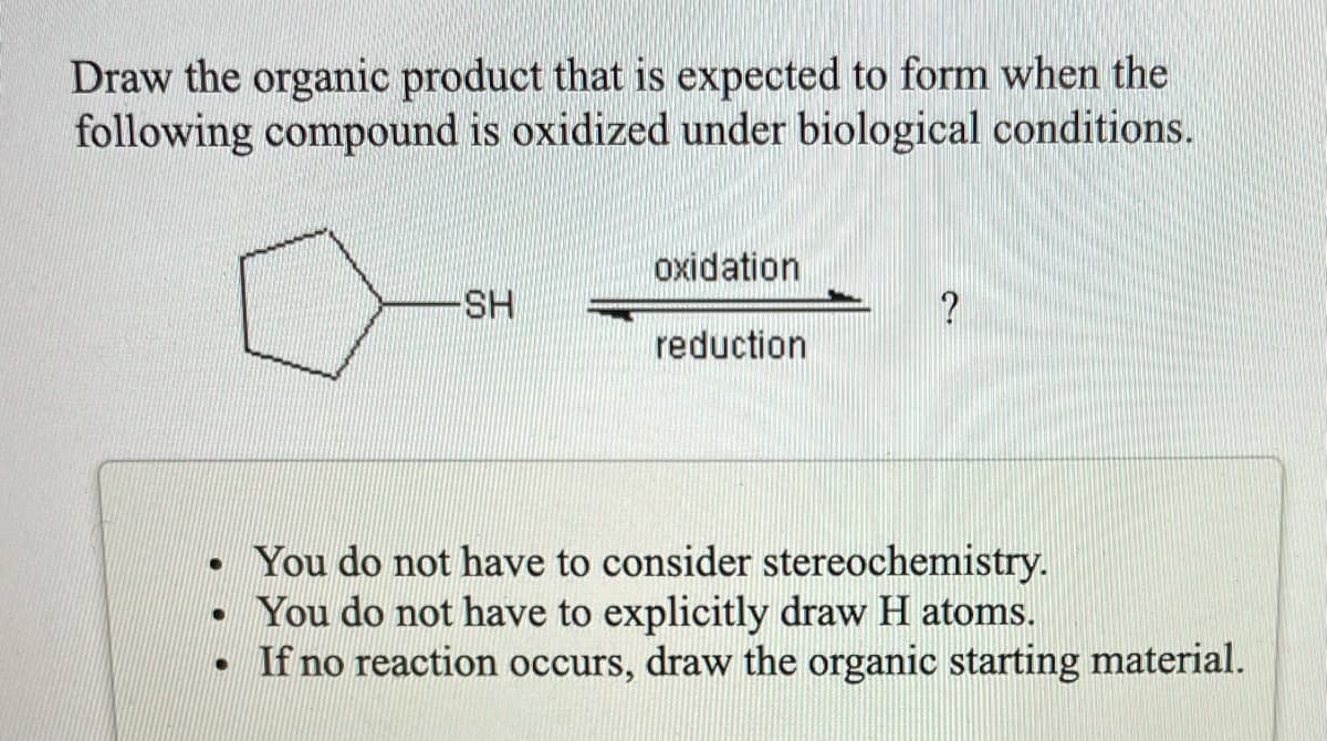 Draw the organic product that is expected to form when the
following compound is oxidized under biological conditions.
oxidation
SH
reduction
• You do not have to consider stereochemistry.
You do not have to explicitly draw H atoms.
• If no reaction occurs, draw the organic starting material.
