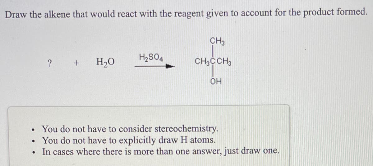 Draw the alkene that would react with the reagent given to account for the product formed.
CH3
H2S04
?
H2O
CH3CCH3
HO.
• You do not have to consider stereochemistry.
• You do not have to explicitly draw H atoms.
In cases where there is more than one answer, just draw one.
