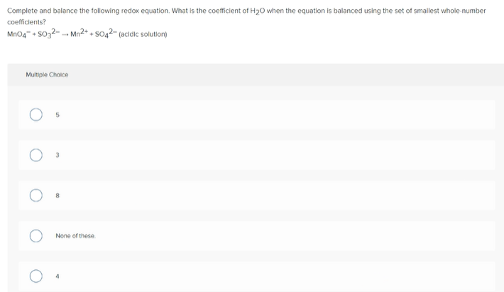 Complete and balance the following redox equation. What is the coefficient of H20 when the equation is balanced using the set of smallest whole-number
coefficients?
MnO4" + SO32- - Mn2+ + so42- (acidic solution)
Multiple Choice
None of these
