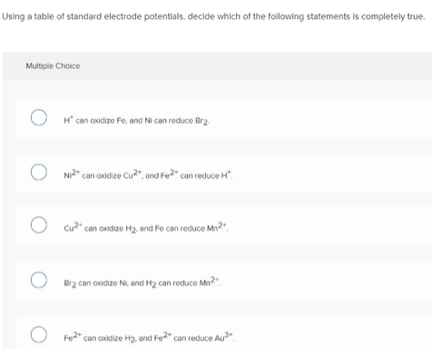 Using a table of standard electrode potentials, decide which of the following statements is completely true.
Multiple Choice
H* can oxidize Fe, and Ni can reduce Brz.
Ni2" can oxidize Cu?", ond Fo2" can reduce H".
O Cu2" can oxidize H2, and Fe can reduce Mn2".
Br2 can oxidize Ni, and H2 can reduce Mn2
Fe" can oxidize H2, and Fe" can reduce Au".
