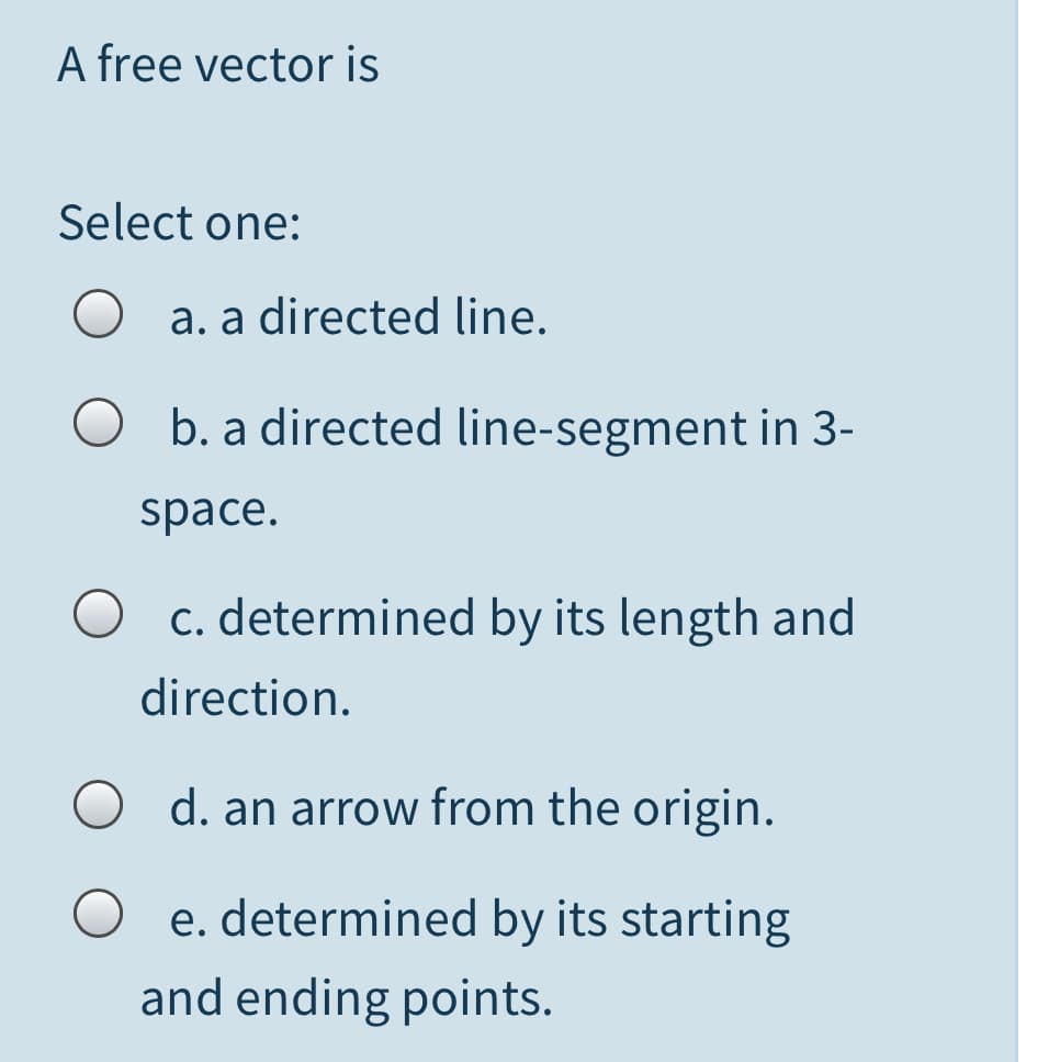 A free vector is
Select one:
O a. a directed line.
O b. a directed line-segment in 3-
space.
O c. determined by its length and
direction.
d. an arrow from the origin.
O e. determined by its starting
and ending points.
