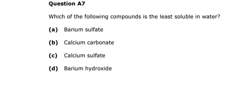 Question A7
Which of the following compounds is the least soluble in water?
(a) Barium sulfate
(b) Calcium carbonate
(c) Calcium sulfate
(d) Barium hydroxide