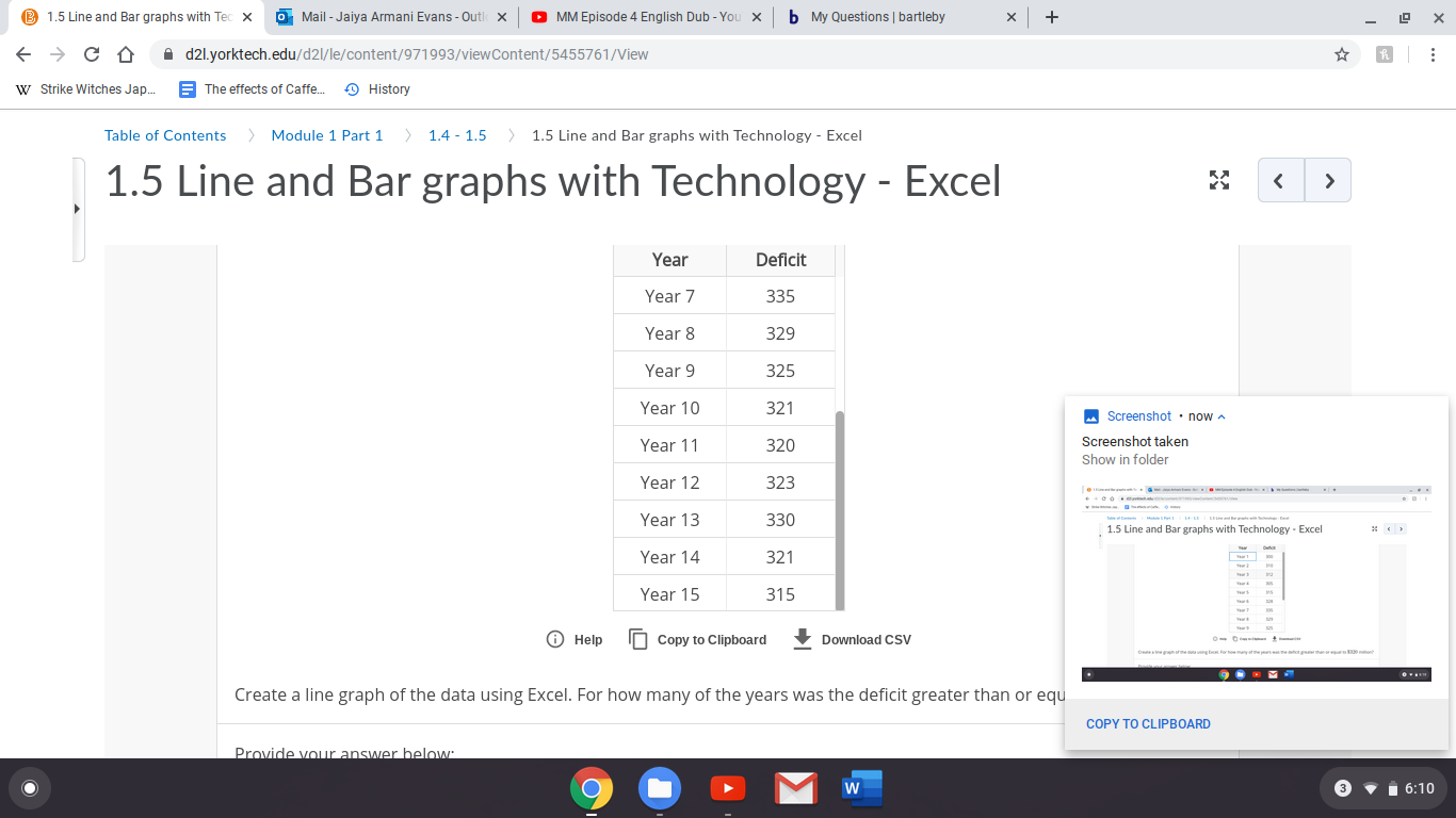 B 1.5 Line and Bar graphs with Tec x
O MM Episode 4 English Dub - You x
b My Questions | bartleby
Mail - Jaiya Armani Evans - Outl x
A d2l.yorktech.edu/d2l/le/content/971993/viewContent/5455761/View
W Strike Witches Jap.
E The effects of Caffe.
O History
> Module 1 Part 1
> 1.4 - 1.5
> 1.5 Line and Bar graphs with Technology - Excel
Table of Contents
1.5 Line and Bar graphs with Technology - Excel
Year
Deficit
Year 7
335
Year 8
329
Year 9
325
Year 10
321
M Screenshot · now a
Screenshot taken
Year 11
320
Show in folder
Year 12
323
Year 13
330
1.5 Line and Bar graphs with Technology - Excel
Deta
Year 14
321
Year 15
315
O Help
IN Copy to Clipboard
Download CSV
Ow
gnr a ng t fortoayate
0o
to pea
Create a line graph of the data using Excel. For how many of the years was the deficit greater than or equ
COPY TO CLIPBOARD
Provide vour answer below:
3 vi 6:10
