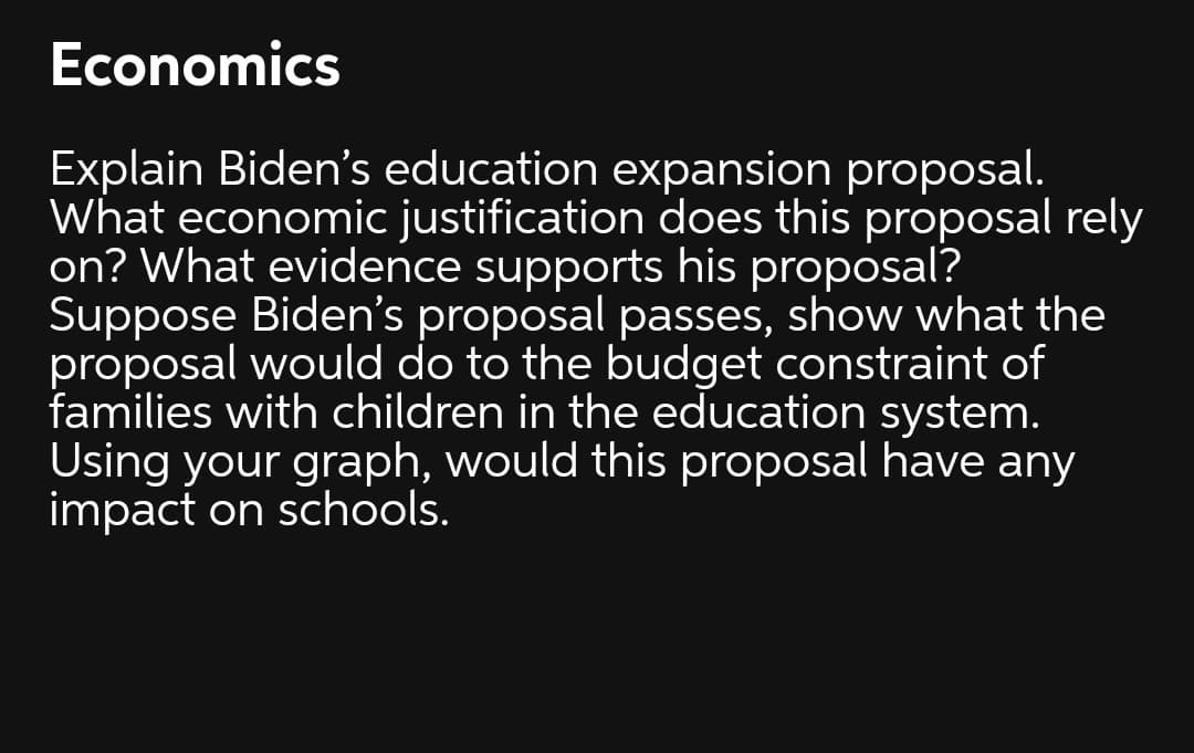Economics
Explain Biden's education expansion proposal.
What economic justification does this proposal rely
on? What evidence supports his proposal?
Suppose Biden's proposal passes, show what the
proposal would do to the budget constraint of
families with children in the education system.
Using your graph, would this proposal have any
impact on schools.
