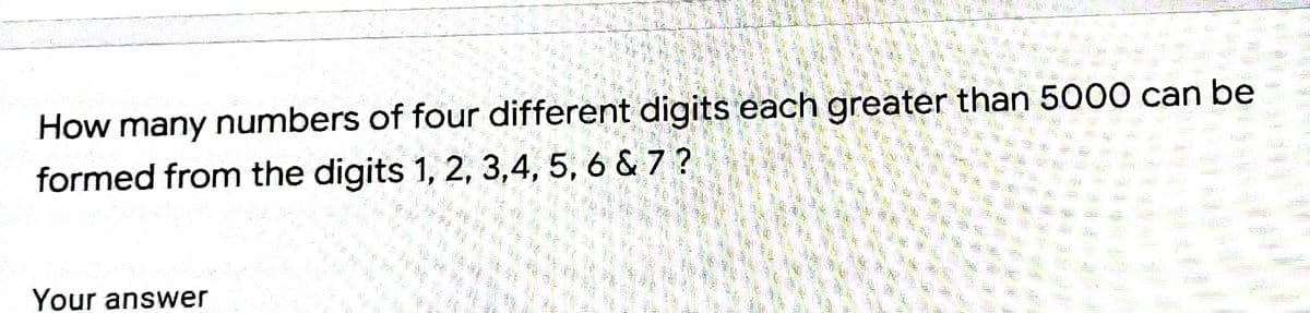 How many numbers of four different digits each greater than 5000 can be
formed from the digits 1, 2, 3,4, 5, 6 & 7 ?
Your answer
