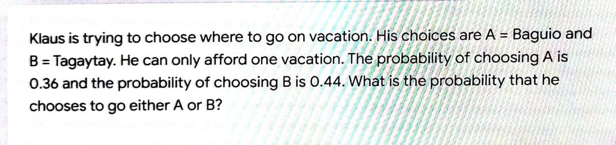 Klaus is trying to choose where to go on vacation. His choices are A = Baguio and
!!
B = Tagaytay. He can only afford one vacation. The probability of choosing A is
0.36 and the probability of choosing B is 0.44. What is the probability that he
%3D
chooses to go either A or B?
