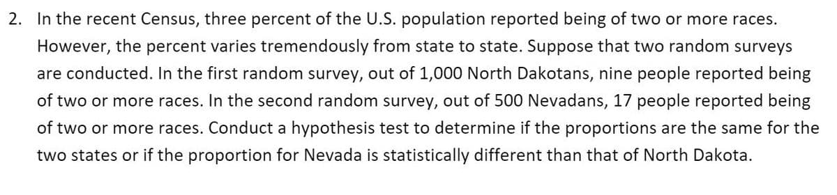 2. In the recent Census, three percent of the U.S. population reported being of two or more races.
However, the percent varies tremendously from state to state. Suppose that two random surveys
are conducted. In the first random survey, out of 1,000 North Dakotans, nine people reported being
of two or more races. In the second random survey, out of 500 Nevadans, 17 people reported being
of two or more races. Conduct a hypothesis test to determine if the proportions are the same for the
two states or if the proportion for Nevada is statistically different than that of North Dakota.
