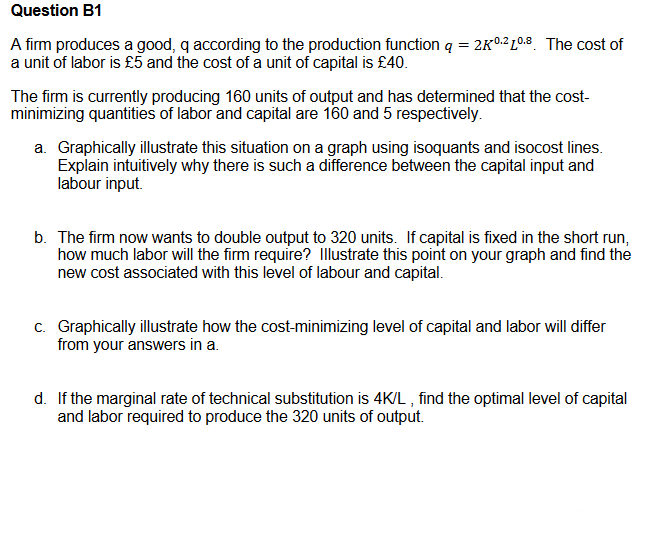 Question B1
A firm produces a good, q according to the production function q = 2K0:2 L°0.8. The cost of
a unit of labor is £5 and the cost of a unit of capital is £40.
The firm is currently producing 160 units of output and has determined that the cost-
minimizing quantities of labor and capital are 160 and 5 respectively.
a. Graphically illustrate this situation on a graph using isoquants and isocost lines.
Explain intuitively why there is such a difference between the capital input and
labour input.
b. The firm now wants to double output to 320 units. If capital is fixed in the short run,
how much labor will the firm require? Illustrate this point on your graph and find the
new cost associated with this level of labour and capital.
c. Graphically illustrate how the cost-minimizing level of capital and labor will differ
from your answers in a.
d. If the marginal rate of technical substitution is 4K/L , find the optimal level of capital
and labor required to produce the 320 units of output.
