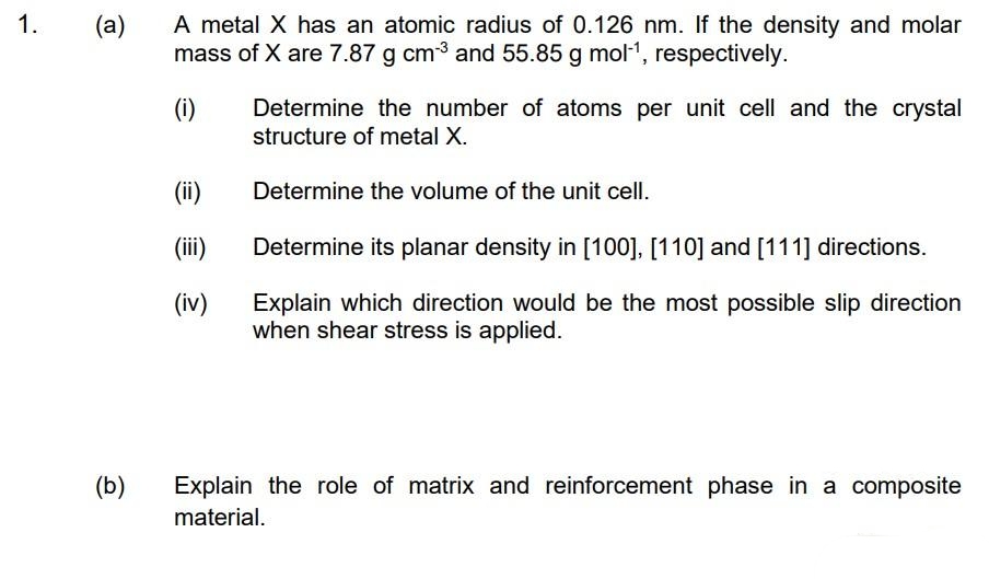 A metal X has an atomic radius of 0.126 nm. If the density and molar
mass of X are 7.87 g cm3 and 55.85 g mol1, respectively.
1.
(a)
(i)
Determine the number of atoms per unit cell and the crystal
structure of metal X.
(ii)
Determine the volume of the unit cell.
(ii)
Determine its planar density in [100], [110] and [111] directions.
(iv)
Explain which direction would be the most possible slip direction
when shear stress is applied.
(b)
Explain the role of matrix and reinforcement phase in a composite
material.
