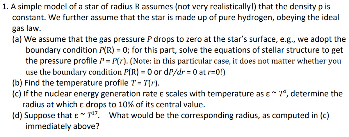 1. A simple model of a star of radius R assumes (not very realistically!) that the density p is
constant. We further assume that the star is made up of pure hydrogen, obeying the ideal
gas law.
(a) We assume that the gas pressure P drops to zero at the star's surface, e.g., we adopt the
boundary condition P(R) = 0; for this part, solve the equations of stellar structure to get
the pressure profile P = P(r). (Note: in this particular case, it does not matter whether you
use the boundary condition P(R) = 0 or dP/dr = 0 at r=0!)
(b) Find the temperature profile T = T(r).
(c) If the nuclear energy generation rate ɛ scales with temperature as ɛ * T, determine the
radius at which ɛ drops to 10% of its central value.
(d) Suppose that ɛ ~ T17.
immediately above?
What would be the corresponding radius, as computed in (c)
