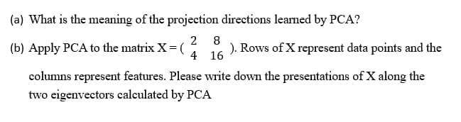 (a) What is the meaning of the projection directions leaned by PCA?
(b) Apply PCA to the matrix X= (
2 8
). Rows of X represent data points and the
4 16
columns represent features. Please write down the presentations of X along the
two eigenvectors calculated by PCA
