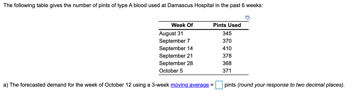 The following table gives the number of pints of type A blood used at Damascus Hospital in the past 6 weeks:
Week Of
Pints Used
August 31
September 7
September 14
September 21
September 28
345
370
410
378
368
October 5
371
a) The forecasted demand for the week of October 12 using a 3-week moving average =
pints (round your response to two decimal places).

