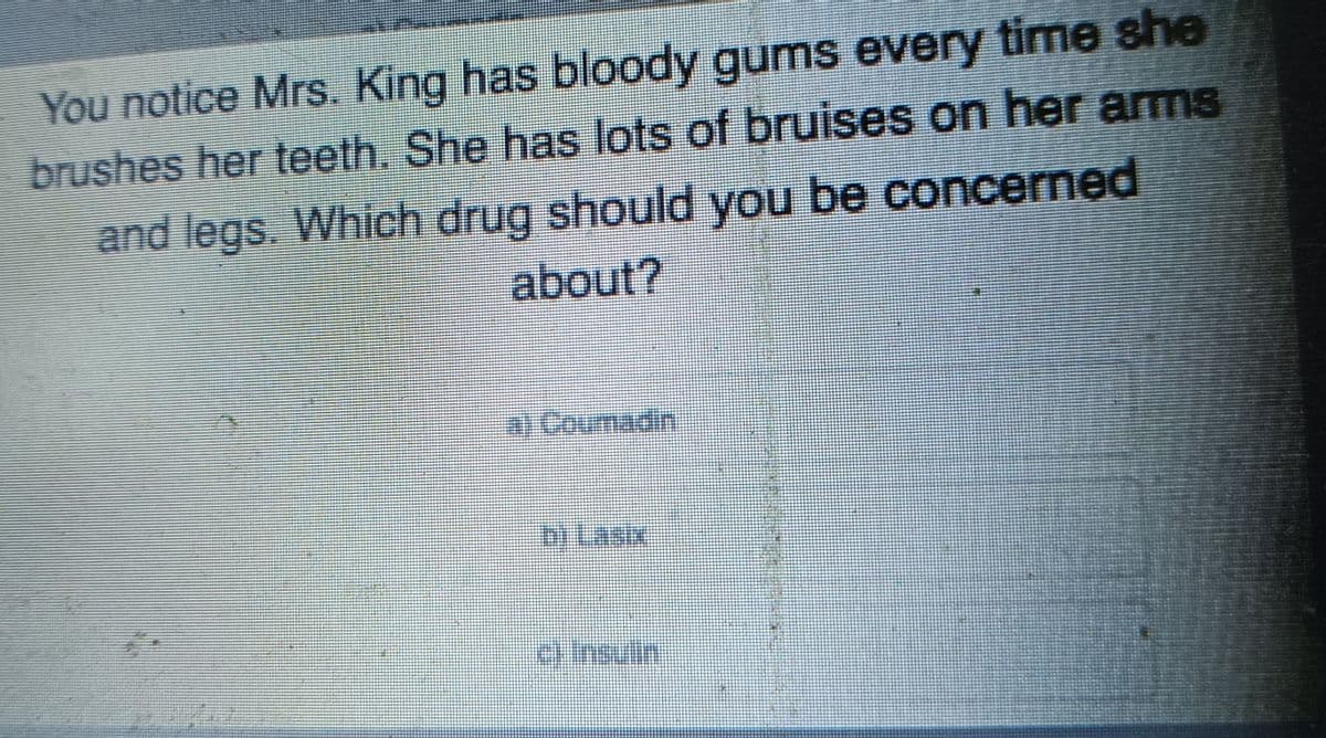 You notice Mrs. King has bloody gums every time she
brushes her teeth. She has lots of bruises on her arms
and legs. Which drug should you be concerned
about?
al Coumadin
b) Lasıx
c) Insulin