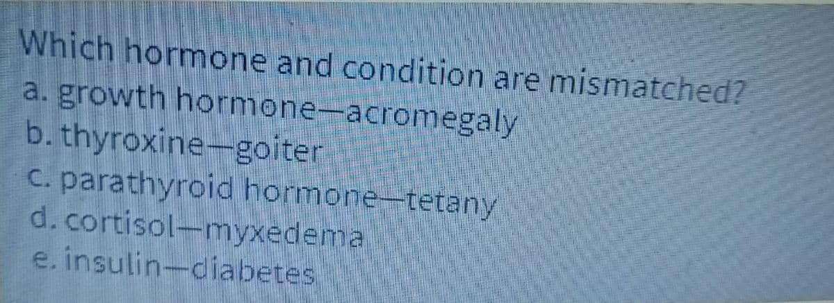 Which hormone and condition are mismatched?
a. growth hormone-acromegaly
b. thyroxine-goiter
c. parathyroid hormone-tetany
d. cortisol-myxedema
e. insulin-diabetes