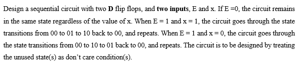 Design a sequential circuit with two D flip flops, and two inputs, E and x. If E=0, the circuit remains
in the same state regardless of the value of x. When E = 1 and x = 1, the circuit goes through the state
transitions from 00 to 01 to 10 back to 00, and repeats. When E = 1 and x = 0, the circuit goes through
the state transitions from 00 to 10 to 01 back to 00, and repeats. The circuit is to be designed by treating
the unused state(s) as don't care condition(s).
