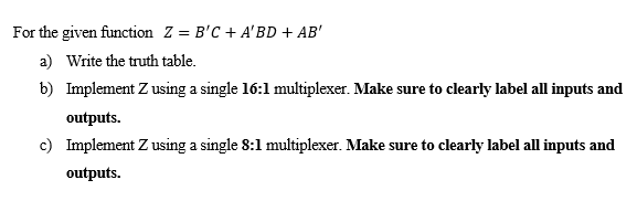 For the given function Z = B'C + A'BD + AB'
a) Write the truth table.
b) Implement Z using a single 16:1 multiplexer. Make sure to clearly label all inputs and
outputs.
c) Implement Z using a single 8:1 multiplexer. Make sure to clearly label all inputs and
outputs.
