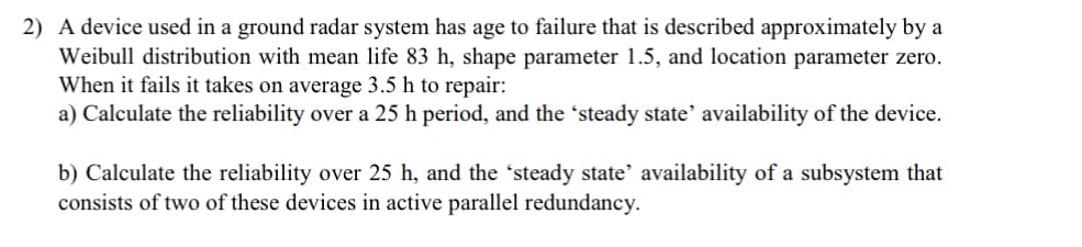 2) A device used in a ground radar system has age to failure that is described approximately by a
Weibull distribution with mean life 83 h, shape parameter 1.5, and location parameter zero.
When it fails it takes on average 3.5 h to repair:
a) Calculate the reliability over a 25 h period, and the 'steady state' availability of the device.
b) Calculate the reliability over 25 h, and the ‘steady state' availability of a subsystem that
consists of two of these devices in active parallel redundancy.