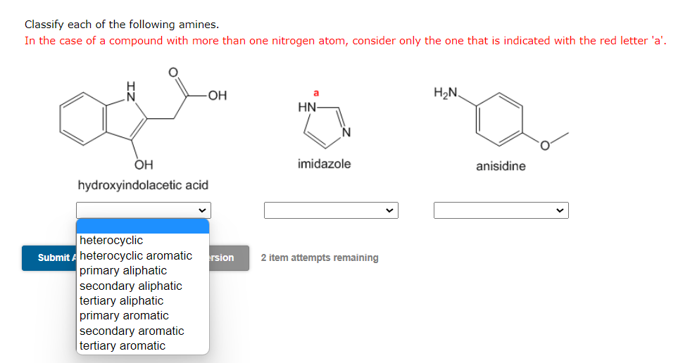 Classify each of the following amines.
In the case of a compound with more than one nitrogen atom, consider only the one that is indicated with the red letter 'a'.
-OH
OH
hydroxyindolacetic acid
primary aliphatic
secondary aliphatic
tertiary aliphatic
primary aromatic
secondary aromatic
tertiary aromatic
a
HN-
imidazole
heterocyclic
Submit A heterocyclic aromatic ersion 2 item attempts remaining
H2₂N
anisidine
