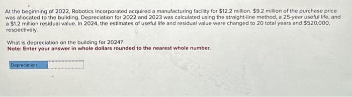 At the beginning of 2022, Robotics Incorporated acquired a manufacturing facility for $12.2 million. $9.2 million of the purchase price
was allocated to the building. Depreciation for 2022 and 2023 was calculated using the straight-line method, a 25-year useful life, and
a $1.2 million residual value. In 2024, the estimates of useful life and residual value were changed to 20 total years and $520,000,
respectively.
What is depreciation on the building for 2024?
Note: Enter your answer in whole dollars rounded to the nearest whole number.
Depreciation