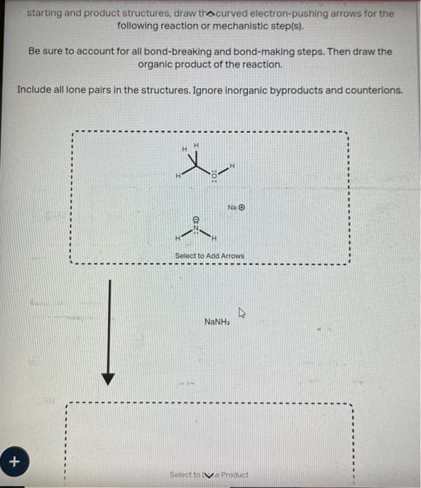 starting and product structures, draw thecurved electron-pushing arrows for the
following reaction or mechanistic step(s).
Be sure to account for all bond-breaking and bond-making steps. Then draw the
organic product of the reaction.
Include all lone pairs in the structures. Ignore inorganic byproducts and counterions.
+
X
Na O
Select to Add Arrows
NaNha
Select to w Product