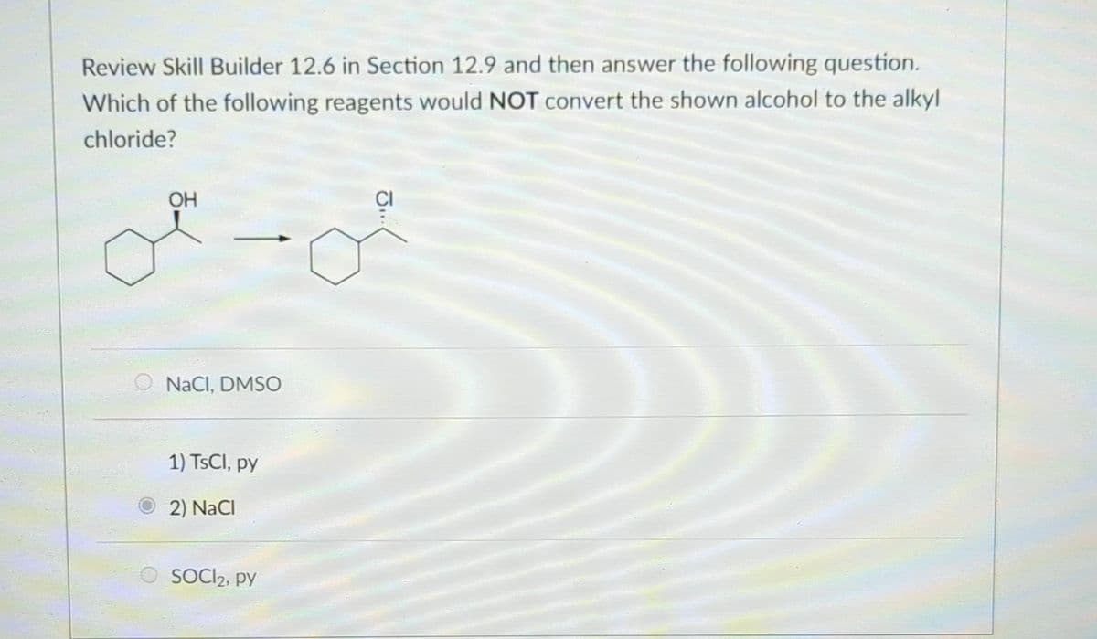 Review Skill Builder 12.6 in Section 12.9 and then answer the following question.
Which of the following reagents would NOT convert the shown alcohol to the alkyl
chloride?
o
OH
NaCl, DMSO
1) TsCl, py
2) NaCl
O SOCI₂, py