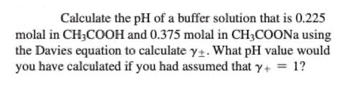 Calculate the pH of a buffer solution that is 0.225
molal in CH3COOH and 0.375 molal in CH3COONa using
the Davies equation to calculate y+. What pH value would
you have calculated if you had assumed that y+= 1?