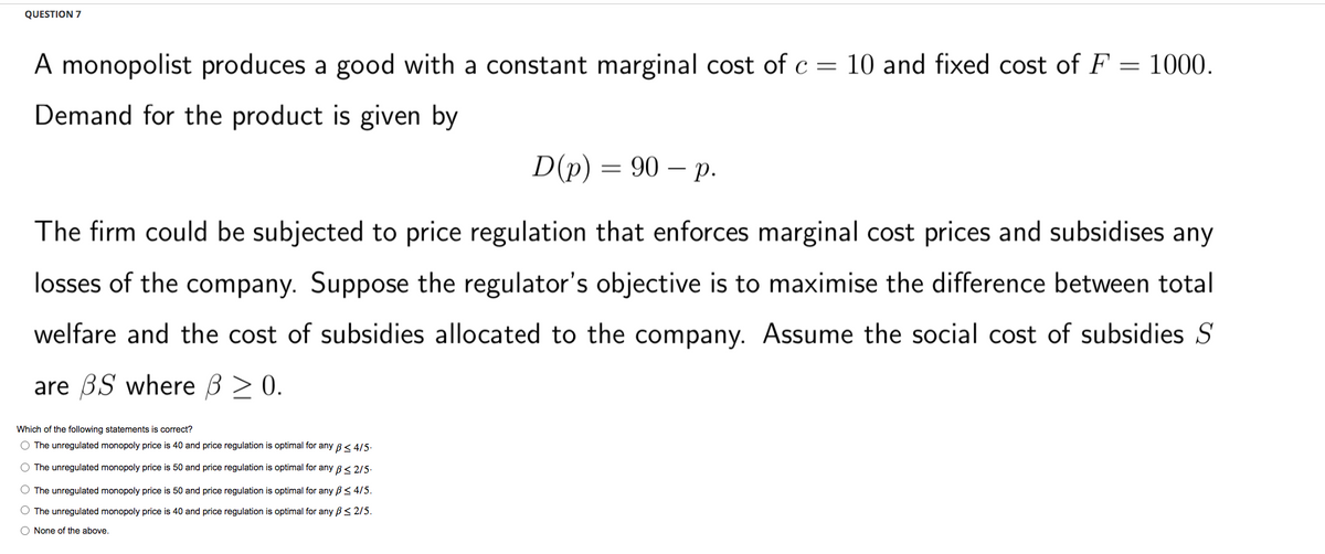 QUESTION 7
A monopolist produces a good with a constant marginal cost of c = 10 and fixed cost of F = 1000.
Demand for the product is given by
D(p) = 90 - p.
The firm could be subjected to price regulation that enforces marginal cost prices and subsidises any
losses of the company. Suppose the regulator's objective is to maximise the difference between total
welfare and the cost of subsidies allocated to the company. Assume the social cost of subsidies St
are BS where ß > 0.
Which of the following statements is correct?
O The unregulated monopoly price is 40 and price regulation is optimal for any B 4/5.
O The unregulated monopoly price is 50 and price regulation is optimal for any ≤ 2/5.
O The unregulated monopoly price is 50 and price regulation is optimal for any B < 4/5.
O The unregulated monopoly price is 40 and price regulation is optimal for any B≤ 2/5.
O None of the above.