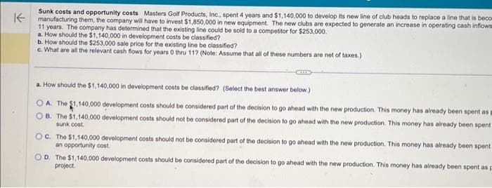 K
Sunk costs and opportunity costs Masters Golf Products, Inc., spent 4 years and $1,140,000 to develop its new line of club heads to replace a line that is beco
manufacturing them, the company will have to invest $1,850,000 in new equipment. The new clubs are expected to generate an increase in operating cash inflows
11 years. The company has determined that the existing line could be sold to a competitor for $253,000.
a. How should the $1,140,000 in development costs be classified?
b. How should the $253,000 sale price for the existing line be classified?
c. What are all the relevant cash flows for years 0 thru 11? (Note: Assume that all of these numbers are net of taxes.)
a. How should the $1,140,000 in development costs be classified? (Select the best answer below.)
OA. The $1,140,000 development costs should be considered part of the decision to go ahead with the new production. This money has already been spent as
OB. The $1,140,000 development costs should not be considered part of the decision to go ahead with the new production. This money has already been spent
sunk cost.
OC. The $1,140,000 development costs should not be considered part of the decision to go ahead with the new production. This money has already been spent
an opportunity cost.
D. The $1,140,000 development costs should be considered part of the decision to go ahead with the new production. This money has already been spent as
project.