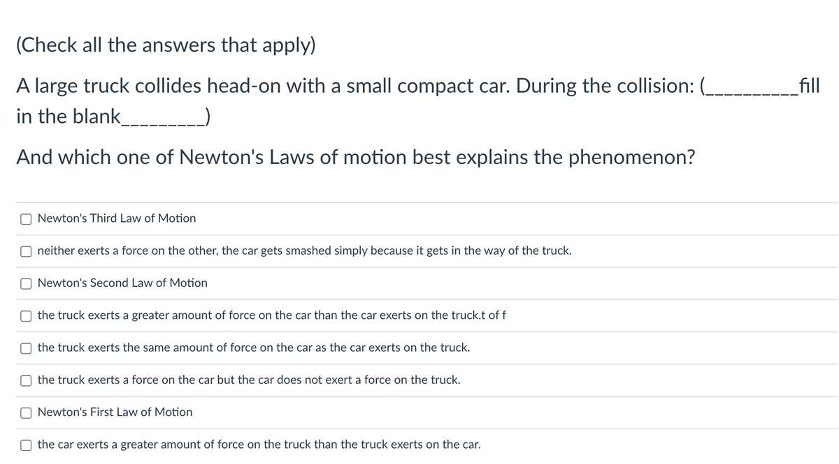(Check all the answers that apply)
A large truck collides head-on with a small compact car. During the collision: (__
in the blank___________)
And which one of Newton's Laws of motion best explains the phenomenon?
Newton's Third Law of Motion
neither exerts a force on the other, the car gets smashed simply because it gets in the way of the truck.
Newton's Second Law of Motion
the truck exerts a greater amount of force on the car than the car exerts on the truck.t of f
the truck exerts the same amount of force on the car as the car exerts on the truck.
the truck exerts a force on the car but the car does not exert a force on the truck.
Newton's First Law of Motion
the car exerts a greater amount of force on the truck than the truck exerts on the car.
fill