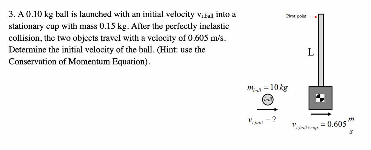 3. A 0.10 kg ball is launched with an initial velocity Vi,ball into a
stationary cup with mass 0.15 kg. After the perfectly inelastic
collision, the two objects travel with a velocity of 0.605 m/s.
Determine the initial velocity of the ball. (Hint: use the
Conservation of Momentum Equation).
m₂
'ball
Vi,ball
Pivot point
= 10 kg
ball
?
V.
L
i,ball+cup
m
= 0.605-
S