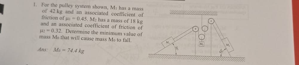 1. For the pulley system shown, Mi has a mass
of 42 kg and an associated coefficient of
friction of μ=0.45. M2 has a mass of 18 kg
and an associated coefficient of friction of
μ2=0.32. Determine the minimum value of
mass Mo that will cause mass Mo to fall.
Ans: Mo=74.4 kg
M.
M.
DOE
M