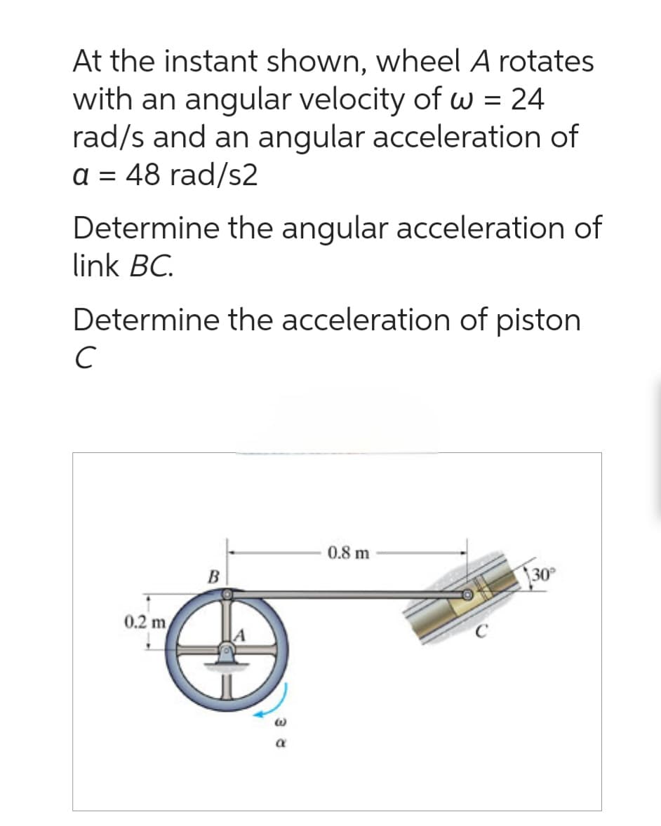 At the instant shown, wheel A rotates
with an angular velocity of w = 24
rad/s and an angular acceleration of
a = 48 rad/s2
Determine the angular acceleration of
link BC.
Determine the acceleration of piston
C
0.2 m
B
E
0.8 m
30°