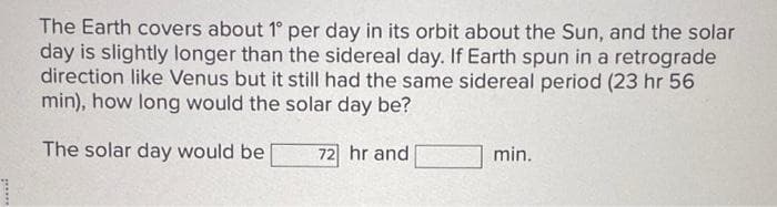 The Earth covers about 1° per day in its orbit about the Sun, and the solar
day is slightly longer than the sidereal day. If Earth spun in a retrograde
direction like Venus but it still had the same sidereal period (23 hr 56
min), how long would the solar day be?
The solar day would be
72 hr and
min.