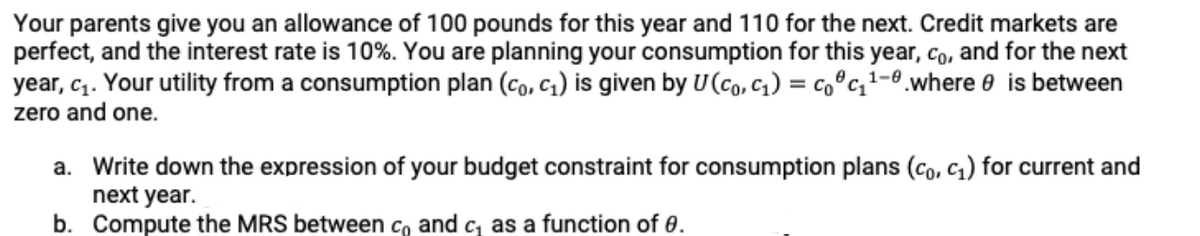 Your parents give you an allowance of 100 pounds for this year and 110 for the next. Credit markets are
perfect, and the interest rate is 10%. You are planning your consumption for this year, co, and for the next
year, c. Your utility from a consumption plan (co, c1) is given by U(co, c1) = co°c,1-0.where e is between
zero and one.
a. Write down the expression of your budget constraint for consumption plans (co, c1) for current and
next year.
b. Compute the MRS between co and c, as a function of 0.
