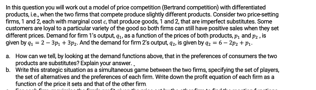 In this question you will work out a model of price competition (Bertrand competition) with differentiated
products, i.e., when the two firms that compete produce slightly different products. Consider two price-setting
firms, 1 and 2, each with marginal cost c, that produce goods, 1 and 2, that are imperfect substitutes. Some
customers are loyal to a particular variety of the good so both firms can still have positive sales when they set
different prices. Demand for firm 1's output, q1, as a function of the prices of both products, p1 and p2 , is
given by q1 = 2 – 3p1 + 3p2. And the demand for firm 2's output, q2, is given by q2 = 6 – 2p2 + P1.
a. How can we tell, by looking at the demand functions above, that in the preferences of consumers the two
products are substitutes? Explain your answer..
b. Write this strategic situation as a simultaneous game between the two firms, specifying the set of players,
the set of alternatives and the preferences of each firm. Write down the profit equation of each firm as a
function of the price it sets and that of the other firm.
