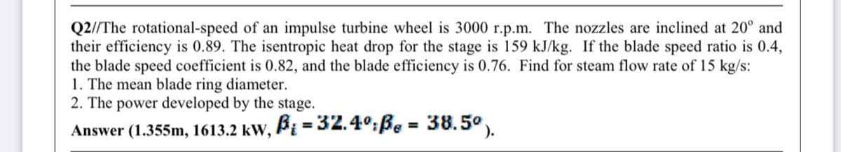 Q2//The rotational-speed of an impulse turbine wheel is 3000 r.p.m. The nozzles are inclined at 20° and
their efficiency is 0.89. The isentropic heat drop for the stage is 159 kJ/kg. If the blade speed ratio is 0.4,
the blade speed coefficient is 0.82, and the blade efficiency is 0.76. Find for steam flow rate of 15 kg/s:
1. The mean blade ring diameter.
2. The power developed by the stage.
B = 32.4°:Be :
38.5°).
%3D
%3D
Answer (1.355m, 1613.2 kW,

