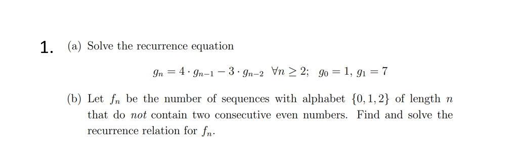 1. (a) Solve the recurrence equation
In 4.9n-1-3-gn-2 Vn2; 90 = 1,9₁ = 7
(b) Let fn be the number of sequences with alphabet {0, 1,2} of length n
that do not contain two consecutive even numbers. Find and solve the
recurrence relation for fn.