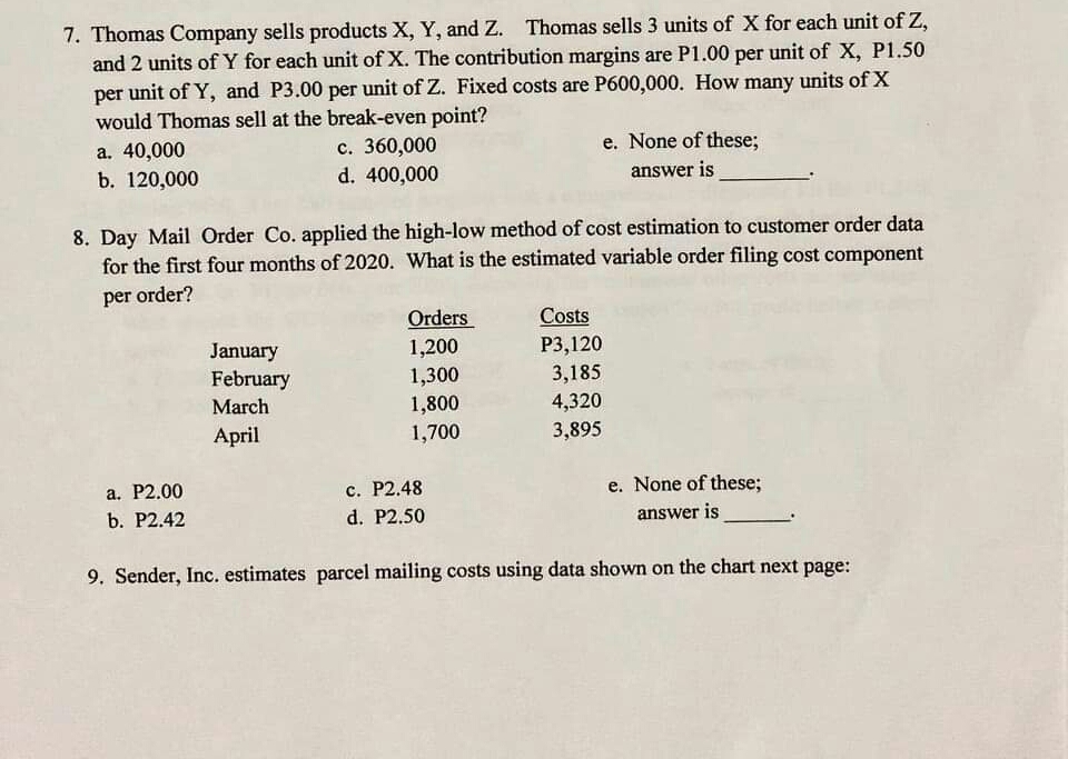 7. Thomas Company sells products X, Y, and Z. Thomas sells 3 units of X for each unit of Z,
and 2 units ofY for each unit of X. The contribution margins are P1.00 per unit of X, P1.50
unit of Y, and P3.00 per unit of Z. Fixed costs are P600,000. How many units of X
would Thomas sell at the break-even point?
a. 40,000
b. 120,000
per
c. 360,000
d. 400,000
e. None of these;
answer is
8. Day Mail Order Co. applied the high-low method of cost estimation to customer order data
for the first four months of 2020. What is the estimated variable order filing cost component
per order?
Orders
1,200
1,300
1,800
1,700
Costs
January
February
Р3,120
3,185
March
4,320
3,895
April
a. P2.00
с. Р2.48
e. None of these;
b. Р2.42
d. P2.50
answer is
9. Sender, Inc. estimates parcel mailing costs using data shown on the chart next page:
