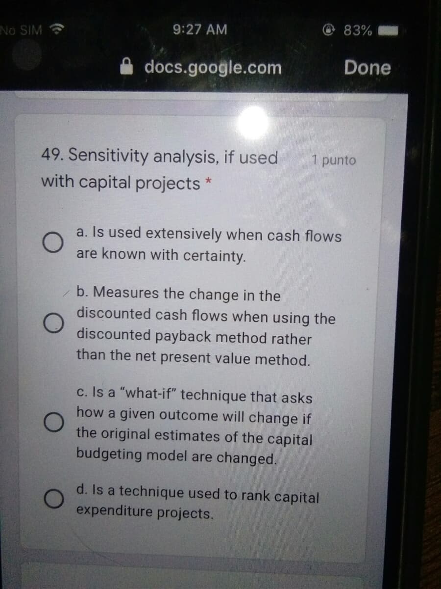 9:27 AM
83%
No SIM
docs.google.com
Done
49. Sensitivity analysis, if used
with capital projects *
1 punto
a. Is used extensively when cash flows
are known with certainty.
b. Measures the change in the
discounted cash flows when using the
discounted payback method rather
than the net present value method.
c. Is a "what-if" technique that asks
how a given outcome will change if
the original estimates of the capital
budgeting model are changed.
d. Is a technique used to rank capital
expenditure projects.
